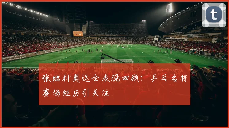 张继科奥运会表现回顾:乒乓名将赛场经历引关注