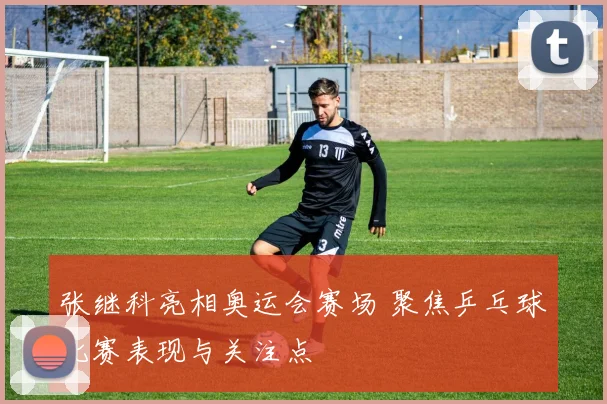 张继科亮相奥运会赛场 聚焦乒乓球比赛表现与关注点