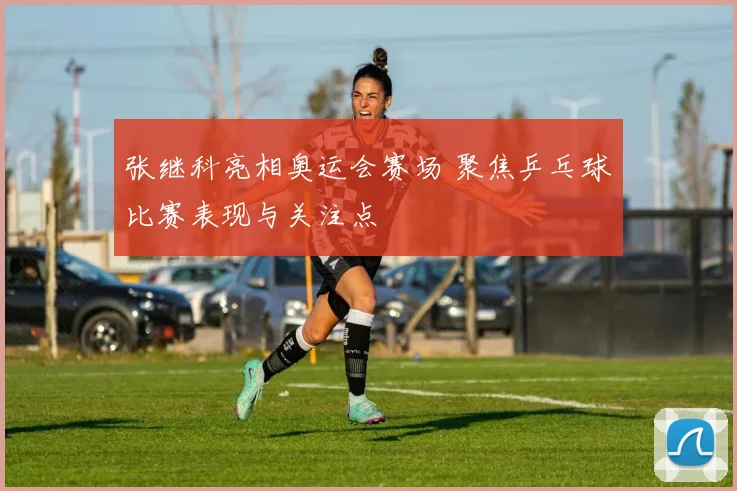 张继科亮相奥运会赛场 聚焦乒乓球比赛表现与关注点