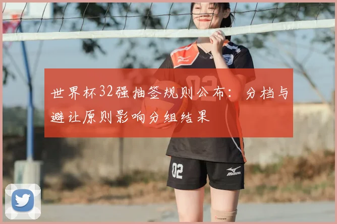 世界杯32强抽签规则公布:分档与避让原则影响分组结果